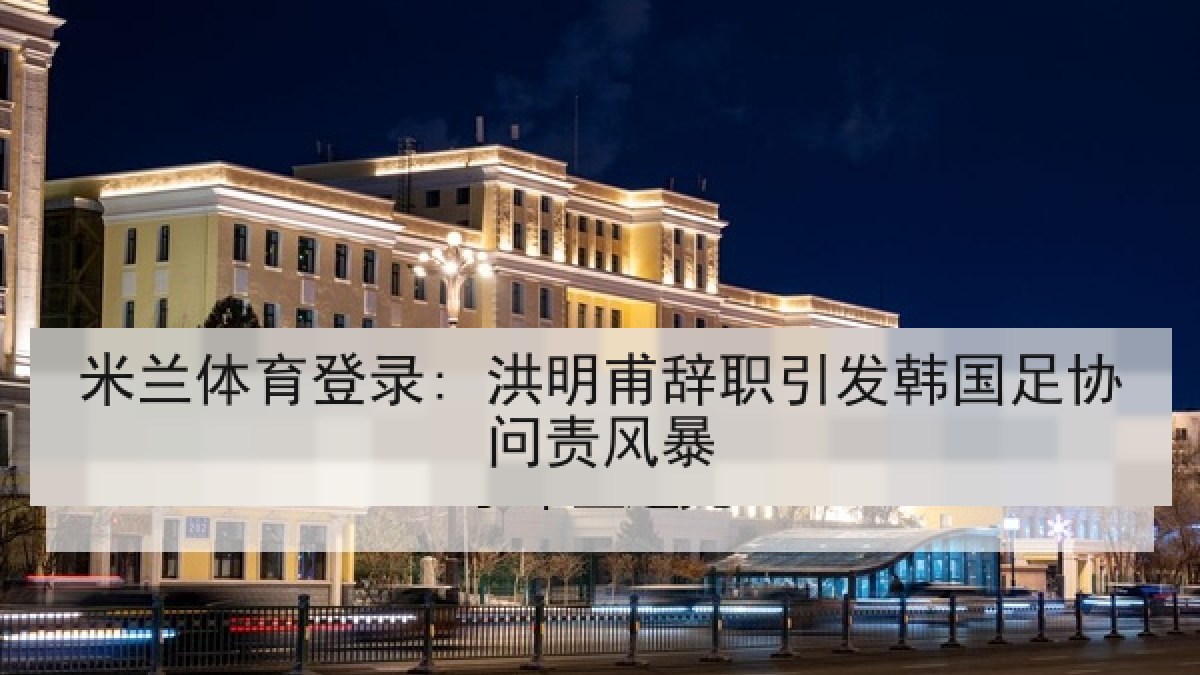 米兰体育登录: 洪明甫辞职引发韩国足协问责风暴 米兰体育登录: 洪明甫辞职引发韩国足协问责风暴