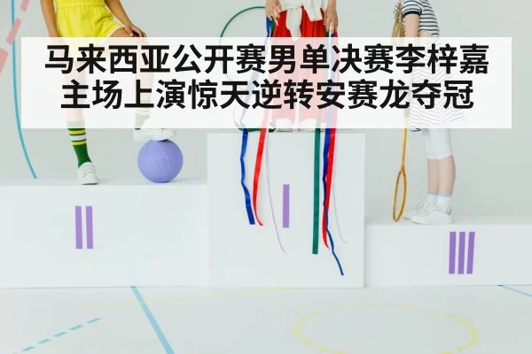 马来西亚公开赛男单决赛李梓嘉主场上演惊天逆转安赛龙夺冠
