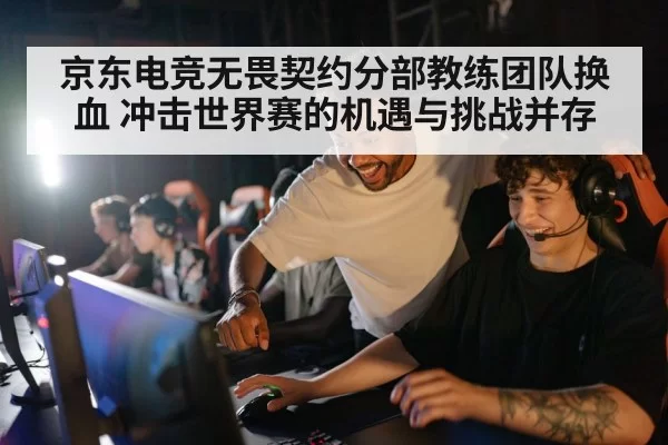 京东电竞无畏契约分部教练团队换血 冲击世界赛的机遇与挑战并存