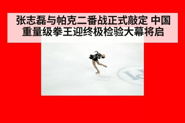 张志磊与帕克二番战正式敲定 中国重量级拳王迎终极检验大幕将启