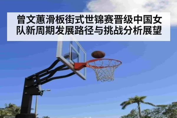 曾文蕙滑板街式世锦赛晋级中国女队新周期发展路径与挑战分析展望