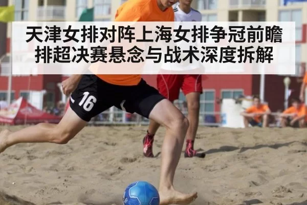 天津女排对阵上海女排争冠前瞻 排超决赛悬念与战术深度拆解
